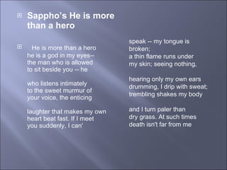 Sappho’s He is more than a hero       He is more than a hero  he is a god in my eyes--  the man who is allowed  to sit beside you -- he  who listens intimately  to the sweet murmur of  your voice, the enticing  laughter that makes my own  heart beat fast. If I meet  you suddenly, I can'  speak -- my tongue is broken;  a thin flame runs under  my skin; seeing nothing,  hearing only my own ears  drumming, I drip with sweat;  trembling shakes my body  and I turn paler than  dry grass. At such times  death isn't far from me  