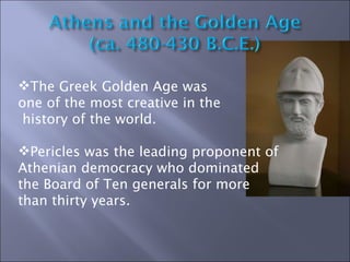 The Greek Golden Age was  one of the most creative in the history of the world. Pericles was the leading proponent of Athenian democracy who dominated the Board of Ten generals for more than thirty years. 