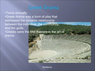 Epidarus Greek Drama Twice annually Greek drama was a form of play that addressed the dynamic relationship between the individual, the community, and the gods. Greeks were the first masters in the art of drama. 