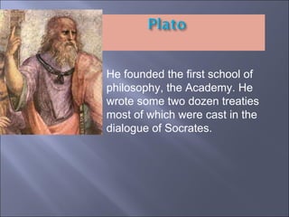 He founded the first school of philosophy, the Academy. He wrote some two dozen treaties most of which were cast in the dialogue of Socrates. 