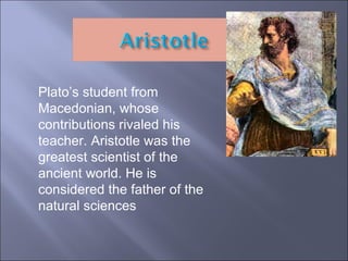 Plato’s student from Macedonian, whose contributions rivaled his teacher. Aristotle was the greatest scientist of the ancient world. He is considered the father of the natural sciences 