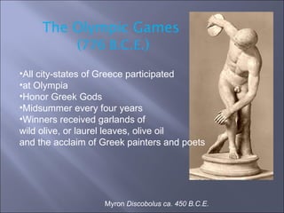 Myron  Discobolus ca. 450 B.C.E.  The Olympic Games  ( 776 B.C.E .) All city-states of Greece participated  at Olympia Honor Greek Gods  Midsummer every four years Winners received garlands of  wild olive, or laurel leaves, olive oil  and the acclaim of Greek painters and poets 