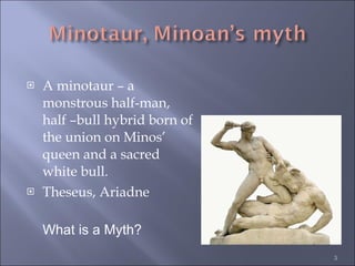 A minotaur – a monstrous half-man, half –bull hybrid born of the union on Minos’ queen and a sacred white bull.  Theseus, Ariadne What is a Myth? 