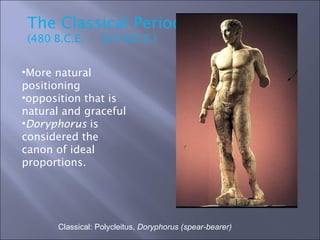 Classical: Polycleitus,  Doryphorus (spear-bearer) The Classical Period (480 B.C.E.  -  323 B.C.E.)  More natural positioning opposition that is natural and graceful Doryphorus  is considered the canon of ideal proportions. 