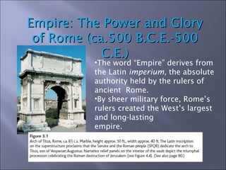 Empire: The Power and Glory of Rome (ca.500 B.C.E.-500 C.E.) The word “Empire” derives from the Latin  imperium,  the absolute authority held by the rulers of ancient  Rome.  By sheer military force, Rome’s rulers created the West’s largest and long-lasting  empire. 