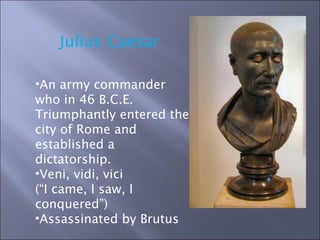 Julius Caesar  An army commander who in 46 B.C.E. Triumphantly entered the city of Rome and established a dictatorship. Veni, vidi, vici  (“I came, I saw, I conquered”)  Assassinated by Brutus 