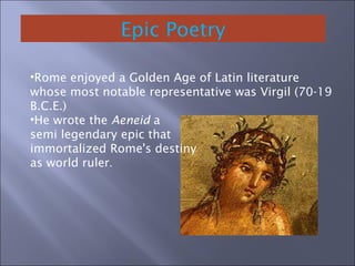 Epic Poetry Rome enjoyed a Golden Age of Latin literature whose most notable representative was Virgil (70-19 B.C.E.) He wrote the  Aeneid  a  semi legendary epic that  immortalized Rome's destiny  as world ruler . 