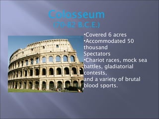 Colosseum (70-82 B.C.E.) Covered 6 acres Accommodated 50 thousand  Spectators Chariot races, mock sea  battles, gladiatorial contests,  and a variety of brutal  blood sports. 
