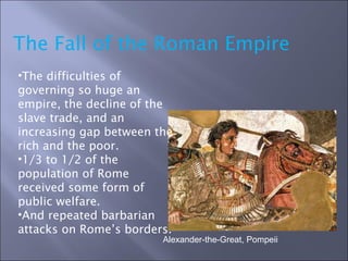 The Fall of the Roman Empire Alexander-the-Great, Pompeii  The difficulties of governing so huge an empire, the decline of the slave trade, and an increasing gap between the rich and the poor. 1/3 to 1/2 of the population of Rome received some form of public welfare. And repeated barbarian attacks on Rome’s borders. 