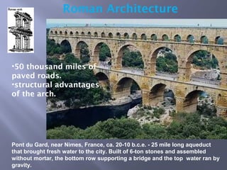 Roman Architecture
•50 thousand miles of
paved roads.
•structural advantages
of the arch.
Pont du Gard, near Nimes, France, ca. 20-10 b.c.e. - 25 mile long aqueduct
that brought fresh water to the city. Built of 6-ton stones and assembled
without mortar, the bottom row supporting a bridge and the top water ran by
gravity.
 
