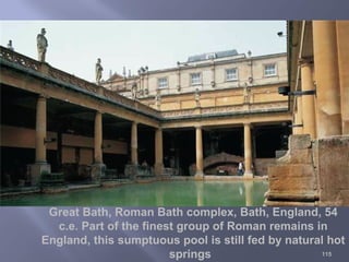 115
Great Bath, Roman Bath complex, Bath, England, 54
c.e. Part of the finest group of Roman remains in
England, this sumptuous pool is still fed by natural hot
springs
 