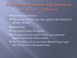  Republic was defunct
 The destiny of Rome lay once again in the hands of a
military dictator.
 Roman Law
 Law helped unite all regions
 Development of a system of law was one most
original landmark achievements
 The 12 Tables of Law provided Rome’s basic legal
code for almost a thousand years.
141
 