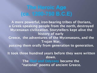 The Heroic Age
(ca. 1200-750 B.C.E)
A more powerful, iron-bearing tribes of Dorians,
a Greek-speaking people from the north, destroyed
Mycenaean civilization. Storytellers kept alive the
history of early
Greece, the adventures of the Mycenaeans, and the
Trojan War,
passing them orally from generation to generation.
It took three hundred years before they were written
down.
The Iliad and Odyssey became the
“national” poems of ancient Greece.
 