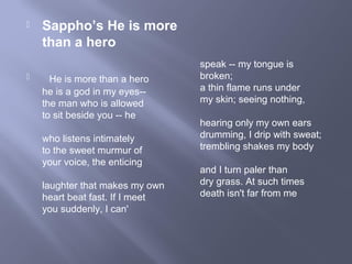  Sappho’s He is more
than a hero
 He is more than a hero
he is a god in my eyes--
the man who is allowed
to sit beside you -- he
who listens intimately
to the sweet murmur of
your voice, the enticing
laughter that makes my own
heart beat fast. If I meet
you suddenly, I can'
speak -- my tongue is
broken;
a thin flame runs under
my skin; seeing nothing,
hearing only my own ears
drumming, I drip with sweat;
trembling shakes my body
and I turn paler than
dry grass. At such times
death isn't far from me
 