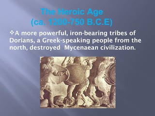 The Heroic Age
(ca. 1200-750 B.C.E)
A more powerful, iron-bearing tribes of
Dorians, a Greek-speaking people from the
north, destroyed Mycenaean civilization.
 