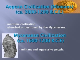 • militant and aggressive people.
• maritime civilization
• absorbed or destroyed by the Mycenaeans.
Mycenaean CivilizationMycenaean Civilization
(ca. 1600-1200 B.C.E)(ca. 1600-1200 B.C.E)
Aegean Civilization (Minoans)Aegean Civilization (Minoans)
(ca. 3000-1200 B.C.E.)(ca. 3000-1200 B.C.E.)
 