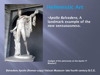 Belvedere Apollo (Roman copy) Vatican Museum- late fourth century B.C.E.
Hellenistic Art
•Apollo Belvedere, A
landmark example of the
new sensuousness.
(badges of the astronauts on the Apollo 17
Mission!)
 