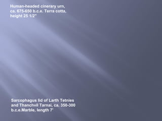 Sarcophagus lid of Larth Tetnies
and Thanchvil Tarnai, ca. 350-300
b.c.e.Marble, length 7'
Human-headed cinerary urn,
ca. 675-650 b.c.e. Terra cotta,
height 25 1/2"
 