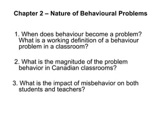 Chapter 2 – Nature of Behavioural Problems 
1. When does behaviour become a problem? 
What is a working definition of a behaviour 
problem in a classroom? 
2. What is the magnitude of the problem 
behavior in Canadian classrooms? 
3. What is the impact of misbehavior on both 
students and teachers? 
 