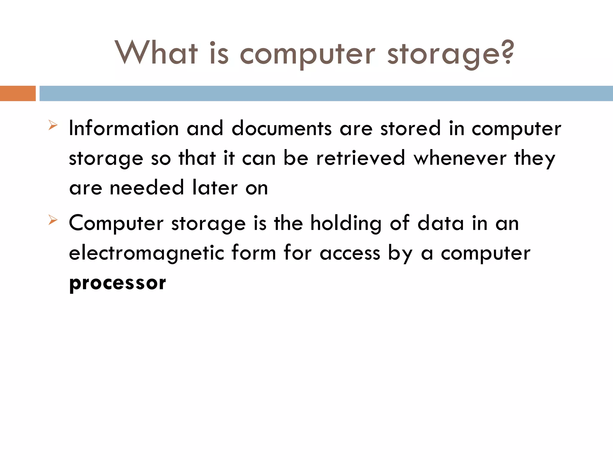 What is computer storage?
   Information and documents are stored in computer
    storage so that it can be retrieved whenever they
    are needed later on
   Computer storage is the holding of data in an
    electromagnetic form for access by a computer
    processor
 