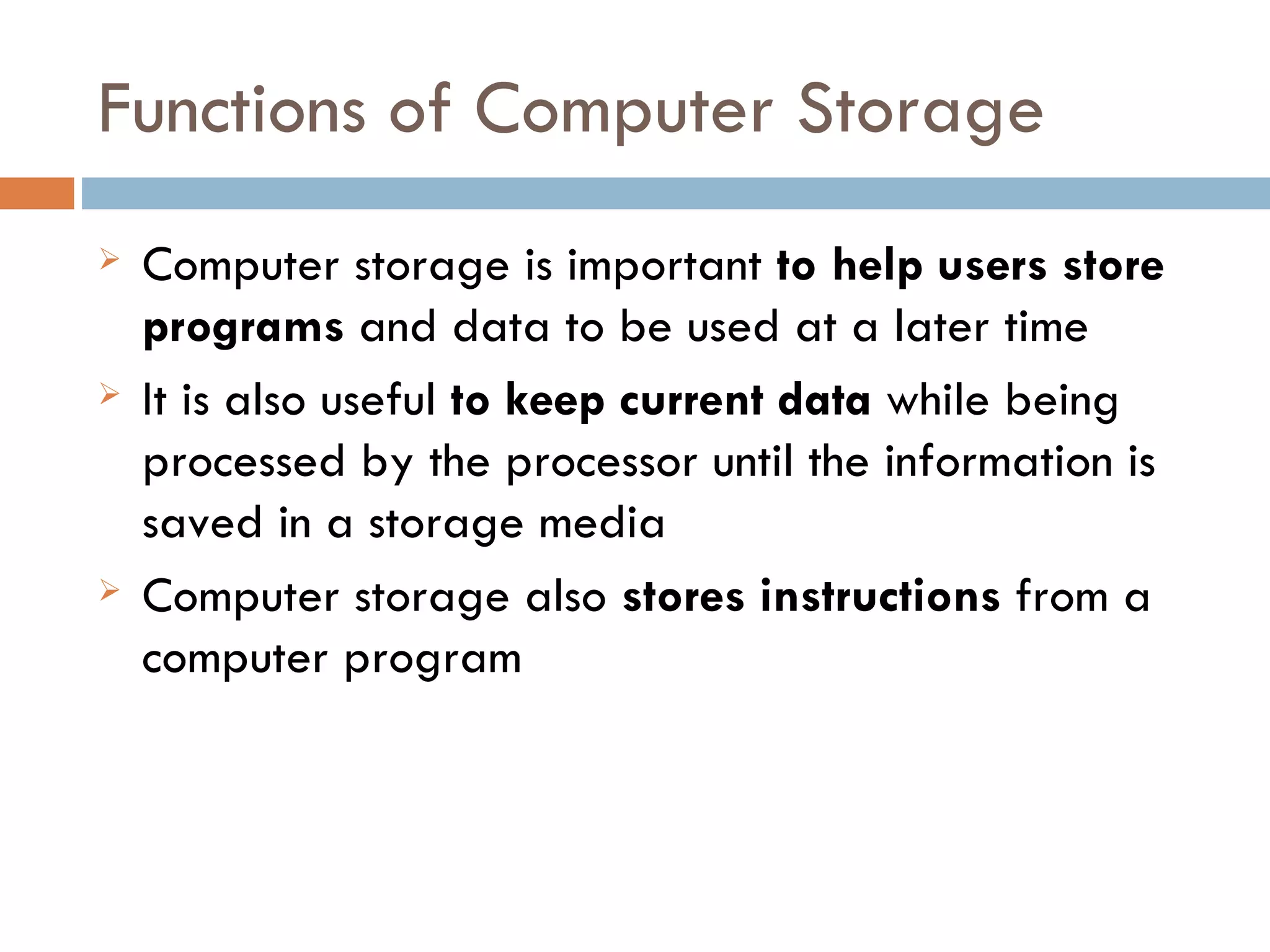 Functions of Computer Storage
   Computer storage is important to help users store
    programs and data to be used at a later time
   It is also useful to keep current data while being
    processed by the processor until the information is
    saved in a storage media
   Computer storage also stores instructions from a
    computer program
 