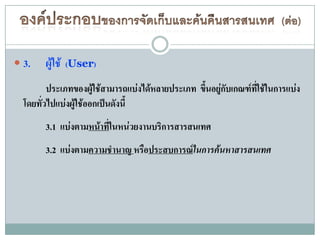  3.   ผู้ใช้   (User)

         ประเภทของผู้ใช้สามารถแบ่งได้หลายประเภท ขึนอยู่กับเกณฑ์ทใช้ในการแบ่ง
                                                  ้             ี่
  โดยทั่วไปแบ่งผู้ใช้ออกเป็นดังนี้
       3.1 แบ่งตามหน้าทีในหน่วยงานบริการสารสนเทศ
                        ่
       3.2 แบ่งตามความชานาญ หรือประสบการณ์ในการค้นหาสารสนเทศ
 