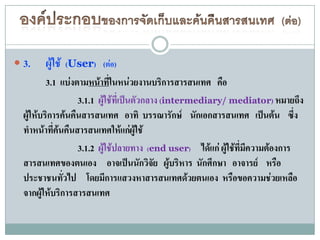  3.    ผู้ใช้   (User) (ต่อ)
          3.1 แบ่งตามหน้าทีในหน่วยงานบริการสารสนเทศ คือ
                              ่
                   3.1.1 ผู้ใช้ที่เป็นตัวกลาง (intermediary/ mediator) หมายถึง
  ผู้ให้บริการค้นคืนสารสนเทศ อาทิ บรรณารักษ์ นักเอกสารสนเทศ เป็นต้น ซึ่ง
  ทาหน้าที่ค้นคืนสารสนเทศให้แก่ผู้ใช้
                   3.1.2 ผู้ใช้ปลายทาง (end user) ได้แก่ ผู้ใช้ที่มีความต้องการ
  สารสนเทศของตนเอง อาจเป็นนักวิจัย ผู้บริหาร นักศึกษา อาจารย์ หรือ
  ประชาชนทั่วไป โดยมีการแสวงหาสารสนเทศด้วยตนเอง หรือขอความช่วยเหลือ
  จากผู้ให้บริการสารสนเทศ
 