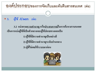  3.   ผู้ใช้   (User) (ต่อ)

        3.2 แบ่งตามความชานาญ หรือประสบการณ์ในการค้นหาสารสนเทศ
  เป็นการแบ่งผู้ใช้ที่เป็นตัวกลางและผู้ใช้ปลายทางออกเป็น
                   1) ผู้ใช้ที่มีความชานาญเป็นอย่างดี
                   2) ผู้ใช้ที่มีความชานาญระดับปานกลาง
                   3) ผู้ที่ไม่เคยใช้ระบบมาก่อน
 