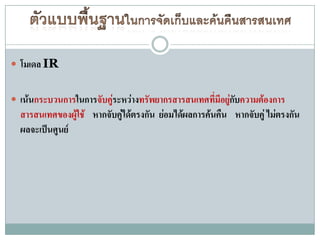  โมเดล IR


 เน้นกระบวนการในการจับคูระหว่างทรัพยากรสารสนเทศที่มีอยูกบความต้องการ
                         ่                              ่ั
  สารสนเทศของผู้ใช้ หากจับคู่ได้ตรงกัน ย่อมได้ผลการค้นคืน หากจับคู่ ไม่ตรงกัน
  ผลจะเป็นศูนย์
 