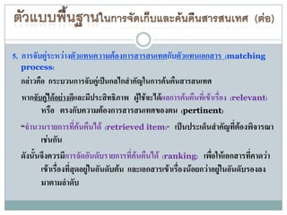 5. การจับคู่ระหว่างตัวแทนความต้องการสารสนเทศกับตัวแทนเอกสาร              (matching
  process)
  กล่าวคือ กระบวนการจับคู่เป็นกลไกสาคัญในการค้นคืนสารสนเทศ
  หากจับคู่ได้อย่างดีและมีประสิทธิภาพ ผู้ใช้จะได้ผลการค้นคืนทีเ่ ข้าเรื่อง   (relevant)
        หรือ ตรงกับความต้องการสารสนเทศของตน (pertinent)
  “จานวนรายการที่ค้นคืนได้ (retrieved item)” เป็นประเด็นสาคัญที่ต้องพิจารณา
         เช่นกัน
  ดังนั้นจึงควรมีการจัดอันดับรายการที่ค้นคืนได้ (ranking) เพือให้เอกสารที่คาดว่า
                                                                    ่
         เข้าเรื่องที่สุดอยู่ในอันดับต้น และเอกสารเข้าเรื่องน้อยกว่าอยู่ในอันดับรองลง
         มาตามลาดับ
 