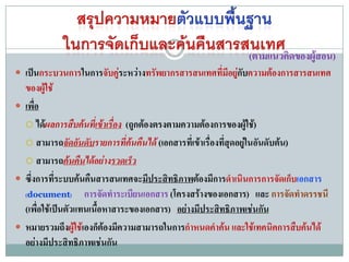 (ตามแนวคิดของผู้สอน)
 เป็นกระบวนการในการจับคูระหว่างทรัพยากรสารสนเทศที่มีอยูกับความต้องการสารสนเทศ
                         ่                              ่
  ของผู้ใช้
 เพื่อ
   ได้ผลการสืบค้นทีเข้าเรื่อง (ถูกต้องตรงตามความต้องการของผู้ใช้)
                       ่
   สามารถจัดอันดับรายการที่ค้นคืนได้ (เอกสารที่เข้าเรื่องที่สุดอยู่ในอันดับต้น)

   สามารถค้นคืนได้อย่างรวดเร็ว

 ซึ่งการที่ระบบค้นคืนสารสนเทศจะมีประสิทธิภาพต้องมีการดาเนินการการจัดเก็บเอกสาร
  (document) การจัดทาระเบียนเอกสาร (โครงสร้างของเอกสาร) และ การจัดทาดรรชนี
  (เพื่อใช้เป็นตัวแทนเนื้อหาสาระของเอกสาร) อย่างมีประสิทธิภาพเช่นกัน
 หมายรวมถึงผู้ใช้เองก็ต้องมีความสามารถในการกาหนดคาค้น และใช้เทคนิคการสืบค้นได้
  อย่างมีประสิทธิภาพเช่นกัน
 