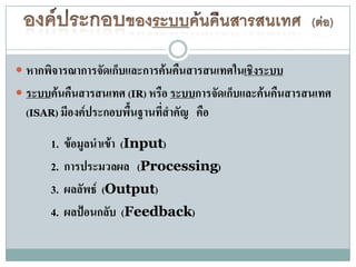  หากพิจารณาการจัดเก็บและการค้นคืนสารสนเทศในเชิงระบบ
 ระบบค้นคืนสารสนเทศ (IR) หรือ ระบบการจัดเก็บและค้นคืนสารสนเทศ
  (ISAR) มีองค์ประกอบพื้นฐานที่สาคัญ คือ

      1.   ข้อมูลนาเข้า (Input)
      2.   การประมวลผล (Processing)
      3.   ผลลัพธ์ (Output)
      4.   ผลป้อนกลับ (Feedback)
 