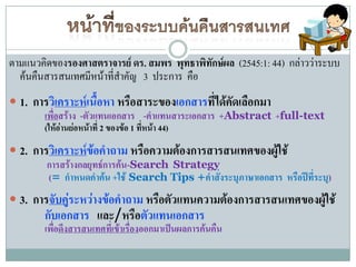 ตามแนวคิดของรองศาสตราจารย์ ดร. สมพร พุทธาพิทักษ์ผล (2545:1: 44) กล่าวว่าระบบ
  ค้นคืนสารสนเทศมีหน้าที่สาคัญ 3 ประการ คือ
 1. การวิเคราะห์เนื้อหา หรือสาระของเอกสารที่ได้คัดเลือกมา
       เพื่อสร้าง -ตัวแทนเอกสาร -คาแทนสาระเอกสาร +Abstract +full-text
        (ให้อ่านย่อหน้าที่ 2 ของข้อ 1 ที่หน้า 44)
 2. การวิเคราะห์ข้อคาถาม หรือความต้องการสารสนเทศของผู้ใช้
        การสร้างกลยุทธ์การค้น-Search Strategy
        (= กาหนดคาค้น +ใช้ Search Tips +คาสั่งระบุภาษาเอกสาร หรือปีที่ระบุ)
 3. การจับคู่ระหว่างข้อคาถาม หรือตัวแทนความต้องการสารสนเทศของผู้ใช้
        กับเอกสาร และ/หรือตัวแทนเอกสาร
        เพื่อดึงสารสนเทศที่เข้าเรื่องออกมาเป็นผลการค้นคืน
 