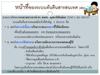 ตามแนวคิดของรองศาสตราจารย์ ดร. สมพร พุทธาพิทักษ์ผล (2545:1: 44) กล่าวว่า
        ระบบค้นคืนสารสนเทศมีหน้าทีสาคัญ 3 ประการ คือ
                                         ่
  1. การวิเคราะห์เนื้อหา หรือสาระของเอกสารที่ได้คัดเลือกมา
         เพื่อสร้างตัวแทนเอกสาร และ คาแทนสาระของเอกสาร
         บางระบบอาจมีสาระสังเขปของเอกสาร หรือเอกสารฉบับเต็มด้วย
  2. การวิเคราะห์ข้อคาถาม หรือความต้องการสารสนเทศของผู้ใช้
         คือ การสร้างกลยุทธ์การสืบค้นเพื่อค้นหาสารสนเทศที่ต้องการ โดยการใช้
                    - คาค้นเพียงคาเดียว
                    - ใช้คาสั่งระบุเขตข้อมูล (ให้ไปค้นหาคาค้นที่เขตข้อมูลหัวเรื่อง ผู้แต่ง ฯลฯ)
                    - ใช้ตรรกบูลเชือมคาค้นหลาย ๆ คา
                                    ่
                    - ระบุภาษา หรือ ปีค.ศ. ของเอกสาร
         โดยระบบค้นคืนสารสนเทศจะแปลงคาสั่งการสืบค้นของผูใช้ให้เป็นคาสั่ง หรือ
                                                                     ้
   ภาษาทีระบบนั้น ๆ เข้าใจเพื่อดาเนินการสืบค้นต่อไป
         ่
 