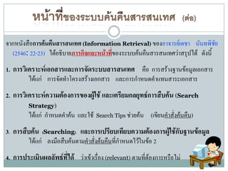 จากหนังสือการค้นคืนสารสนเทศ (Information Retrieval) ของอาจารย์เดชา นันทพิชย    ั
  (2546: 22-23) ได้อธิบายภารกิจและหน้าทีของระบบค้นคืนสารสนเทศว่าสรุปได้ ดังนี้
                                        ่
1. การวิเคราะห์เอกสารและการจัดระบบสารสนเทศ คือ การสร้างฐานข้อมูลเอกสาร
         ได้แก่ การจัดทาโครงสร้างเอกสาร และการกาหนดคาแทนสาระเอกสาร
2. การวิเคราะห์ความต้องการของผู้ใช้ และเตรียมกลยุทธ์การสืบค้น (Search
         Strategy)
         ได้แก่ กาหนดคาค้น และใช้    Search Tips ช่วยค้น   (เขียนคาสั่งค้นคืน)
3. การสืบค้น (Searching) และการเปรียบเทียบความต้องการผู้ใช้กับฐานข้อมูล
        ได้แก่ ลงมือสืบค้นตามคาสั่งค้นคืนที่กาหนดไว้ในข้อ 2
4. การประเมินผลลัพธ์ที่ได้ ว่าเข้าเรื่อง (relevant) ตามที่ต้องการหรือไม่
 