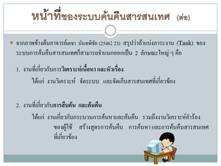  จากภาพข้างต้นอาจารย์เดชา นันทพิชัย (2546: 23) สรุปว่าถ้าแบ่งภาระงาน (Task) ของ
  ระบบการค้นคืนสารสนเทศก็สามารถจาแนกออกเป็น 2 ลักษณะใหญ่ ๆ คือ
  1. งานที่เกียวกับการวิเคราะห์เนื้อหา และหัวเรื่อง
              ่
        ได้แก่ งานวิเคราะห์ จัดระบบ และจัดเก็บสารสนเทศที่เกียวข้อง
                                                            ่

  2. งานที่เกียวกับการสืบค้น และค้นคืน
              ่
        ได้แก่ งานเกียวกับกระบวนการค้นหาและค้นคืน รวมถึงงานวิเคราะห์คาร้อง
                       ่
                   ของผู้ใช้ สร้างสูตรการค้นคืน การค้นหา และการค้นคืนสารสนเทศ
                   ที่เกี่ยวข้อง
 