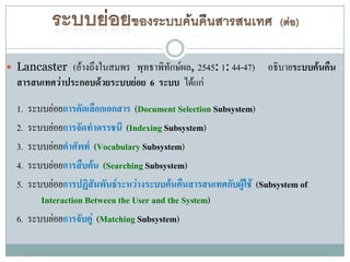  Lancaster   (อ้างถึงในสมพร พุทธาพิทักษ์ผล, 2545: 1: 44-47) อธิบายระบบค้นคืน
 สารสนเทศว่าประกอบด้วยระบบย่อย 6 ระบบ ได้แก่
 1. ระบบย่อยการคัดเลือกเอกสาร (Document Selection Subsystem)
 2. ระบบย่อยการจัดทาดรรชนี (Indexing Subsystem)
 3. ระบบย่อยคาศัพท์ (Vocabulary Subsystem)
 4. ระบบย่อยการสืบค้น (Searching Subsystem)
 5. ระบบย่อยการปฏิสัมพันธ์ระหว่างระบบค้นคืนสารสนเทศกับผู้ใช้ (Subsystem of
       Interaction Between the User and the System)
 6. ระบบย่อยการจับคู่ (Matching Subsystem)
 