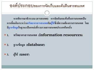 หากพิจารณาเชิงระบบ (สารสนเทศ) การจัดเก็บและค้นคืนสารสนเทศเป็น
  การเชื่อมโยงระหว่างทรัพยากรสารสนเทศกับผู้ใช้ซึ่งมีความต้องการสารสนเทศ โดย
  มีฐานข้อมูลในฐานะเป็นแหล่งทีรวบรวมสารสนเทศประเภทใดหนึง
                               ่                              ่

 1.   ทรัพยากรสารสนเทศ (information resources)

 2.   ฐานข้อมูล (database)

 3.   ผู้ใช้ (user)
 