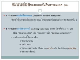  1. ระบบย่อยการคัดเลือกเอกสาร (Document Selection Subsystem)
        ทาหน้าทีในการคัดเลือกเอกสารตามนโยบายของหน่วยงานบริการสารสนเทศนั้น ๆ
                ่

 2. ระบบย่อยการจัดทาดรรชนี (Indexing Subsystem) (เดชา นันทพิสัย, 2546: 21)
        - สร้าง “ตัวแทนเอกสาร” หรือ “ระเบียน” หรือ “ระเบียนตัวแทนเอกสาร”
        - งานในระบบย่อยนี้ประกอบด้วย
                  -การจัดหมวดหมู่
                  -การทารายการ
                  -การทาดรรชนีช่วยค้น (ศัพท์ควบคุม/หัวเรื่อง หรือ ศัพท์ไม่ควบคุม/คาสาคัญ)
                  -การทาสาระสังเขป
 
