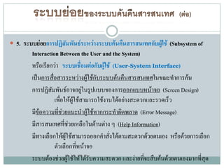  5. ระบบย่อยการปฏิสัมพันธ์ระหว่างระบบค้นคืนสารสนเทศกับผู้ใช้ (Subsystem of
        Interaction Between the User and the System)
        หรือเรียกว่า ระบบเชื่อมต่อกับผู้ใช้ (User-System Interface)
        เป็นการสือสารระหว่างผูใช้กับระบบค้นคืนสารสนเทศในขณะทาการค้น
                 ่                   ้
        การปฏิสัมพันธ์อาจอยูในรูปแบบของการออกแบบหน้าจอ (Screen Design)
                                   ่
                   เพื่อให้ผใช้สามารถใช้งานได้อย่างสะดวกและรวดเร็ว
                              ู้
        มีข้อความทีช่วยแนะนาผูใช้หากกระทาผิดพลาด (Error Message)
                     ่                 ้
        มีสารสนเทศที่ชวยเหลือในด้านต่าง ๆ (Help Information)
                            ่
        มีทางเลือกให้ผู้ใช้สามารถออกคาสั่งได้ตามสะดวกด้วยตนเอง หรือด้วยการเลือก
                   ตัวเลือกทีหน้าจอ
                                 ่
        ระบบต้องช่วยผูใช้ให้ได้รับความสะดวก และง่ายที่จะสืบค้นด้วยตนเองมากที่สุด
                          ้
 