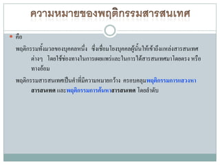  คือ
  พฤติกรรมทั้งมวลของบุคคลหนึ่ง ซึ่งเชือมโยงบุคคลผู้นนให้เข้าถึงแหล่งสารสนเทศ
                                      ่             ั้
        ต่างๆ โดยใช้ชองทางในการเผยแพร่และในการได้สารสนเทศมาโดยตรง หรือ
                     ่
        ทางอ้อม
  พฤติกรรมสารสนเทศเป็นคาที่มีความหมายกว้าง ครอบคลุมพฤติกรรมการแสวงหา
        สารสนเทศ และพฤติกรรมการค้นหาสารสนเทศ โดยลาดับ
 