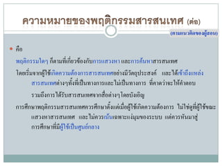 (ตามแนวคิดของผู้สอน)

 คือ
  พฤติกรรมใดๆ ก็ตามที่เกียวข้องกับการแสวงหา และการค้นหาสารสนเทศ
                             ่
  โดยเริ่มจากผู้ใช้เกิดความต้องการสารสนเทศอย่างมีวัตถุประสงค์ และได้เข้าถึงแหล่ง
          สารสนเทศต่างๆทังที่เป็นทางการและไม่เป็นทางการ ที่คาดว่าจะให้คาตอบ
                               ้
          รวมถึงการได้รบสารสนเทศจากสือต่างๆโดยบังเอิญ
                         ั                ่
  การศึกษาพฤติกรรมสารสนเทศควรศึกษาตั้งแต่เมื่อผู้ใช้เกิดความต้องการ ไม่ใช่ดที่ผใช้ขณะ
                                                                            ู ู้
          แสวงหาสารสนเทศ และไม่ควรเน้นเฉพาะแง่มุมของระบบ แต่ควรหันมาสู่
          การศึกษาที่มผู้ใช้เป็นศูนย์กลาง
                       ี
 