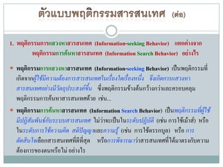 1. พฤติกรรมการแสวงหาสารสนเทศ (Information-seeking Behavior) แตกต่างจาก
        พฤติกรรมการค้นหาสารสนเทศ (Information Search Behavior) อย่างไร
 พฤติกรรมการแสวงหาสารสนเทศ (Information-seeking Behavior) เป็นพฤติกรรมที่
  เกิดจากผู้ใช้มีความต้องการสารสนเทศในเรื่องใดเรื่องหนึ่ง จึงเกิดการแสวงหา
  สารสนเทศอย่างมีวัตถุประสงค์ขึ้น ซึ่งพฤติกรรมข้างต้นกว้างกว่าและครอบคลุม
  พฤติกรรมการค้นหาสารสนเทศด้วย เช่น...
 พฤติกรรมการค้นหาสารสนเทศ (Information Search Behavior) เป็นพฤติกรรมทีผู้ใช้ ่
  มีปฏิสัมพันธ์กบระบบสารสนเทศ ไม่ว่าจะเป็นในระดับปฏิบัติ (เช่น การใช้เม้าส์) หรือ
                  ั
  ในระดับการใช้ความคิด สติปัญญาและความรู้ (เช่น การใช้ตรรกบูล) หรือ การ
  ตัดสินใจเลือกสารสนเทศทีดีทสุด หรือการพิจารณาว่าสารสนเทศที่ได้มาตรงกับความ
                            ่ ี่
  ต้องการของตนหรือไม่ อย่างไร
 