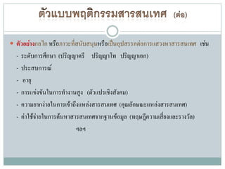  ตัวอย่างกลไก หรือภาวะที่สนับสนุนหรือเป็นอุปสรรคต่อการแสวงหาสารสนเทศ เช่น
  -   ระดับการศึกษา (ปริญญาตรี ปริญญาโท ปริญญาเอก)
  -   ประสบการณ์
  -   อายุ
  -   การแข่งขันในการทางานสูง (ตัวแปรเชิงสังคม)
  -   ความยากง่ายในการเข้าถึงแหล่งสารสนเทศ (คุณลักษณะแหล่งสารสนเทศ)
  -   ค่าใช้จ่ายในการค้นหาสารสนเทศจากฐานข้อมูล (ทฤษฎีความเสี่ยงและรางวัล)
                            ฯลฯ
 