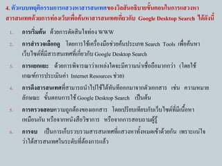 4. ตัวแบบพฤติกรรมการแสวงหาสารสนเทศของวิลสันอธิบายขั้นตอนในการแสวงหา
สารสนเทศด้วยการท่องเว็บเพื่อค้นหาสารสนเทศเกี่ยวกับ Google Desktop Search ได้ดังนี้
 1.   การเริ่มต้น ด้วยการตัดสินใจท่อง WWW
 2.   การสารวจเลือกดู โดยการใช้เครืองมือช่วยค้นประเภท Search Tools เพื่อค้นหา
                                       ่
      เว็บไซต์ที่มีสารสนเทศที่เกียวกับ Google Desktop Search
                                 ่
 3.   การแยกแยะ ด้วยการพิจารณาว่าแหล่งใดจะมีความน่าเชื่อถือมากกว่า (โดยใช้
      เกณฑ์การประเมินค่า Internet Resources ช่วย)
 4.   การดึงสารสนเทศทีสามารถนาไปใช้ได้ทนทีออกมาจากตัวเอกสาร เช่น ความหมาย
                         ่                    ั
      ลักษณะ ขันตอนการใช้ Google Desktop Search เป็นต้น
                  ้
 5.   การตรวจสอบความถูกต้องของเอกสาร โดยเปรียบเทียบกับเว็บไซต์ที่มีเนื้อหา
      เหมือนกัน หรือจากหนังสือวิชาการ หรือจากการสอบถามผู้รู้
 6.   การจบ เป็นการเก็บรวบรวมสารสนเทศทีแสวงหาทั้งหมดเข้าด้วยกัน เพราะแน่ใจ
                                                ่
      ว่าได้สารสนเทศในระดับที่ต้องการแล้ว
 