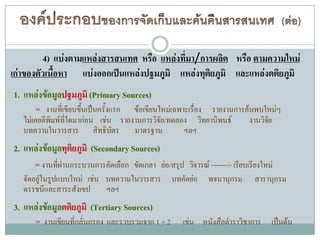 4) แบ่งตามแหล่งสารสนเทศ หรือ แหล่งที่มา/การผลิต หรือ ตามความใหม่
เก่าของตัวเนื้อหา แบ่งออกเป็นแหล่งปฐมภูมิ แหล่งทุติยภูมิ และแหล่งตติยภูมิ
1. แหล่งข้อมูลปฐมภูมิ (Primary Sources)
     = งานที่เขียนขึนเป็นครั้งแรก ข้อเขียนใหม่เฉพาะเรื่อง รายงานการค้นพบใหม่ๆ
                    ้
   ไม่เคยตีพิมพ์ที่ใดมาก่อน เช่น รายงานการวิจัย/ทดลอง วิทยานิพนธ์          งานวิจัย
   บทความในวารสาร สิทธิบัตร มาตรฐาน                 ฯลฯ
2. แหล่งข้อมูลทุติยภูมิ (Secondary Sources)
     = งานที่ผ่านกระบวนการคัดเลือก ขัดเกลา ย่อ/สรุป วิจารณ์ -------> เรียบเรียงใหม่
   จัดอยู่ในรูปแบบใหม่ เช่น บทความในวารสาร        บทคัดย่อ    พจนานุกรม      สารานุกรม
   ดรรชนีและสาระสังเขป ฯลฯ
3. แหล่งข้อมูลตติยภูมิ (Tertiary Sources)
     = งานเขียนที่กลั่นกรอง และรวบรวมจาก 1 + 2        เช่น หนังสือตาราวิชาการ เป็นต้น
 