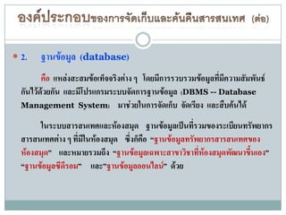  2.    ฐานข้อมูล (database)
         คือ แหล่งสะสมข้อเท็จจริงต่าง ๆ โดยมีการรวบรวมข้อมูลทีมีความสัมพันธ์
                                                              ่
  กันไว้ด้วยกัน และมีโปรแกรมระบบจัดการฐานข้อมูล (DBMS -- Database
  Management System) มาช่วยในการจัดเก็บ จัดเรียง และสืบค้นได้

       ในระบบสารสนเทศและห้องสมุด ฐานข้อมูลเป็นที่รวมของระเบียนทรัพยากร
  สารสนเทศต่าง ๆ ที่มีในห้องสมุด ซึ่งก็คือ “ฐานข้อมูลทรัพยากรสารสนเทศของ
  ห้องสมุด” และหมายรวมถึง “ฐานข้อมูลเฉพาะสาขาวิชาที่ห้องสมุดพัฒนาขึ้นเอง”
  “ฐานข้อมูลซีดีรอม” และ”ฐานข้อมูลออนไลน์” ด้วย
 