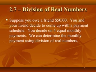 2.7 – Division of Real Numbers
   Suppose you owe a friend $50.00. You and
    your friend decide to come up with a payment
    schedule. You decide on 4 equal monthly
    payments. We can determine the monthly
    payment using division of real numbers.
 