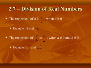 2.7 – Division of Real Numbers
   The reciprocal of a is 1 , when a ≠ 0
                                a
                            1
       Example: -8 and −
                            8

                       a    b
   The reciprocal of     is , when a ≠ 0 and b ≠ 0
                       b    a
                  2 and 5
      Example:
                −       −
                  5       2
 