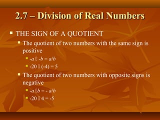 2.7 – Division of Real Numbers
   THE SIGN OF A QUOTIENT
       The quotient of two numbers with the same sign is
        positive
          -a  -b = a/b
          -20  (-4) = 5

       The quotient of two numbers with opposite signs is
        negative
          -a b = - a/b
          -20  4 = -5
 